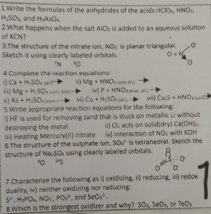 Write the formulas of the anhydrides of the acids HCIO_4,HNO_2,
H_2SO_3 , and H_3AsO_4.
2.What happens when the salt AlCl_3 is added to an aqueous solution 
of KCN？
3.The structure of the nitrate ion, NO_3^(^.) is planar triangular. O
Sketch it using clearly labeled orbitals. O=N^7N^8O
4.Complete the reaction equations:
1 Ca+H_2SO_4larr P i) Mg+HNO_3(verydit) -p
iii) Mg+H_2SO (conc 30%)° iv) P+HNO_3 (mod.on)to
v As+H_2SO_4 (conc. vi) Cu+H_2SO_4(dil)to vii) Cu_2S+HNO_3(conoverline c)
5.Write appropriate reaction equations for the following:
i) HF is used for removing sand that is stuck on metallic Li without
destroying the metal. ii) Cl_2 acts on solic lar y) Ca(OH)_2.
Iii) Heating Mercury(II) nitrate iv) Interaction of NO_2 with KOH
6.The structure of the sulphate ion, SO_4^((2-) is tetrahedral. Sketch the
structure of Na_2)SO_4 using clearly labeled orbitals. o=3frac o0. o.
^8O^(16)S
7.Characterize the following as i) oxidizing, ii) reducing, iii) redox
duality, iv) neither oxidizing nor reducing:
S^(2-),H_3PO_4,NO_3^(-,PO_3^(3-) , and SeO_3^(2-). |
8.Which is the strongest oxidizer and why? SO_3),SeO_3 , or TeO_3