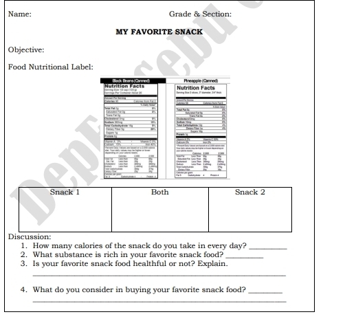 Name: Grade & Section: 
MY FAVORITE SNACK 
Objective: 
Food Nutritional Label: 
Snack 1 Both Snack 2 
Discussion: 
1. How many calories of the snack do you take in every day?_ 
2. What substance is rich in your favorite snack food?_ 
3. Is your favorite snack food healthful or not? Explain. 
_ 
4. What do you consider in buying your favorite snack food?_ 
_