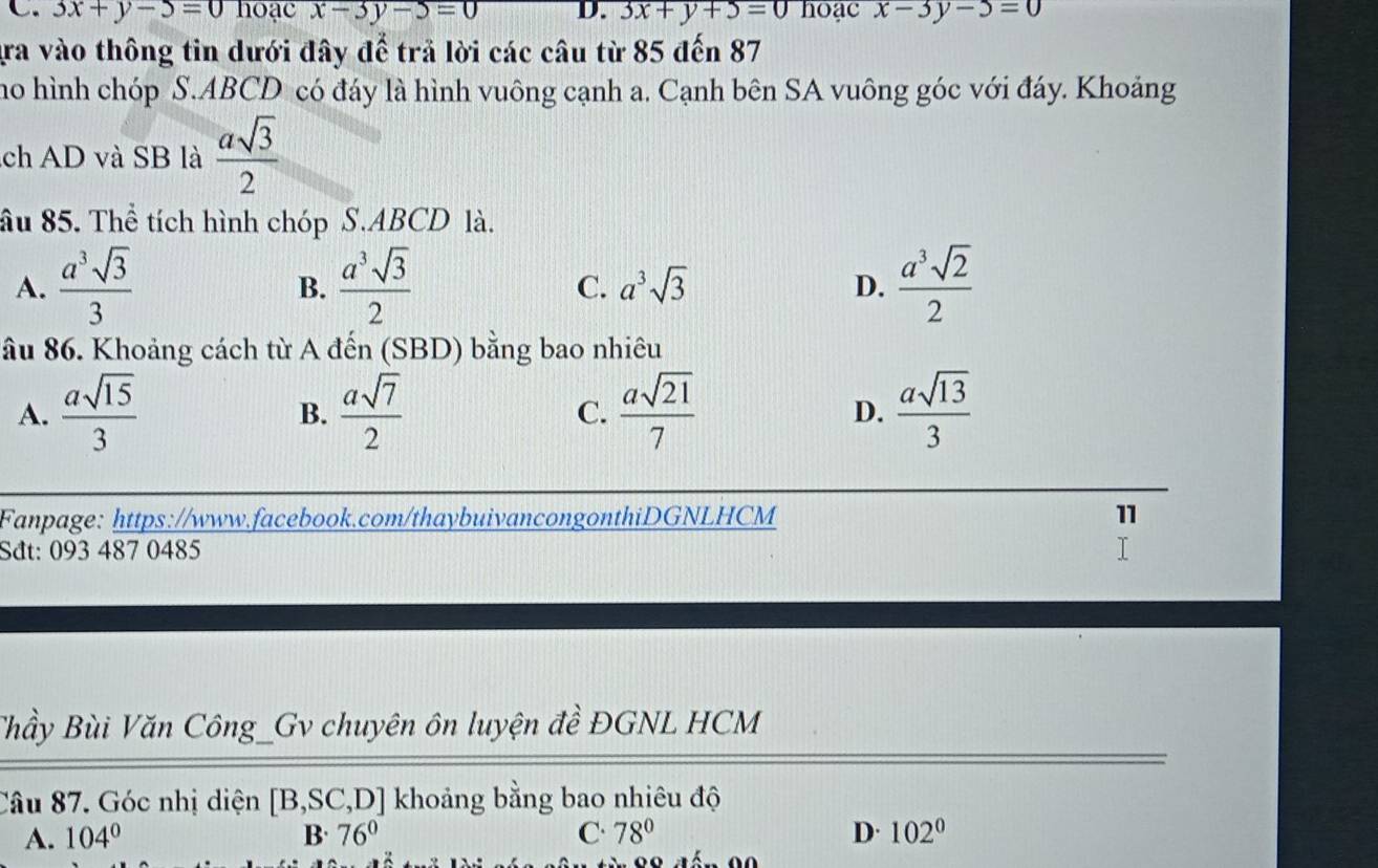 3x+y-5=0ho a cx-3y-5=0 D. 3x+y+5=0 hoạc x-3y-5=0
gra vào thông tin dưới đây để trả lời các câu từ 85 đến 87
ho hình chóp S. ABCD có đáy là hình vuông cạnh a. Cạnh bên SA vuông góc với đáy. Khoảng
ch AD và SB là  asqrt(3)/2 
âu 85. Thể tích hình chóp S. ABCD là.
A.  a^3sqrt(3)/3   a^3sqrt(3)/2   a^3sqrt(2)/2 
B.
C. a^3sqrt(3) D.
âu 86. Khoảng cách từ A đến (SBD) bằng bao nhiêu
A.  asqrt(15)/3   asqrt(7)/2  C.  asqrt(21)/7  D.  asqrt(13)/3 
B.
Fanpage: https://www.facebook.com/thaybuivancongonthiDGNLHCM 11
Sđt: 093 487 0485
Thầy Bùi Văn Công_Gv chuyên ôn luyện đề ĐGNL HCM
Câu 87. Góc nhị diện [B,SC,D] khoảng bằng bao nhiêu độ
A. 104° B· 76° C. 78° D. 102°