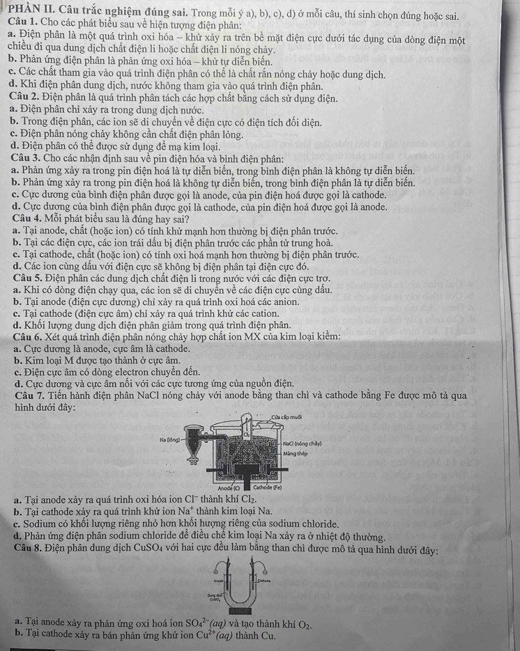 PHÀN II. Câu trắc nghiệm đúng sai. Trong mỗi ý a), b), c), d) ở mỗi câu, thí sinh chọn đúng hoặc sai.
Câu 1. Cho các phát biểu sau về hiện tượng điện phân:
a. Điện phân là một quá trình oxi hóa - khử xảy ra trên bề mặt điện cực dưới tác dụng của dòng điện một
chiều đi qua dung dịch chất điện li hoặc chất điện li nóng chảy.
b. Phản ứng điện phân là phản ứng oxi hóa - khử tự diễn biến.
c. Các chất tham gia vào quá trình điện phân có thể là chất rắn nóng chảy hoặc dung dịch.
d. Khi điện phân dung dịch, nước không tham gia vào quá trình điện phân.
Câu 2. Điện phân là quá trình phân tách các hợp chất bằng cách sử dụng điện.
a. Điện phân chỉ xảy ra trong dung dịch nước.
b. Trong điện phân, các ion sẽ di chuyển về điện cực có điện tích đối diện.
c. Điện phân nóng chảy không cần chất điện phân lỏng.
d. Điện phân có thể được sử dụng để mạ kim loại
Câu 3. Cho các nhận định sau về pin điện hóa và bình điện phân:
a. Phản ứng xảy ra trong pin điện hoá là tự diễn biến, trong bình điện phân là không tự diễn biến.
b. Phản ứng xảy ra trong pin điện hoá là không tự diễn biến, trong bình điện phân là tự diễn biến.
c. Cực dương của bình điện phân được gọi là anode, của pin điện hoá được gọi là cathode.
d. Cực dương của bình điện phân được gọi là cathode, của pin điện hoá được gọi là anode.
Câu 4. Mỗi phát biểu sau là đúng hay sai?
a. Tại anode, chất (hoặc ion) có tính khử mạnh hơn thường bị điện phân trước.
b. Tại các điện cực, các ion trái dấu bị điện phân trước các phần tử trung hoà.
c. Tại cathode, chất (hoặc ion) có tính oxi hoá mạnh hơn thường bị điện phân trước.
d. Các ion cùng dấu với điện cực sẽ không bị điện phân tại điện cực đó.
Câu 5. Điện phân các dung dịch chất điện li trong nước với các điện cực trợ.
a. Khi có dòng điện chạy qua, các ion sẽ di chuyển về các điện cực cùng dấu.
b. Tại anode (điện cực dương) chỉ xảy ra quá trình oxi hoá các anion.
c. Tại cathode (điện cực âm) chỉ xảy ra quá trình khử các cation.
d. Khối lượng dung dịch điện phân giảm trong quá trình điện phân.
Câu 6. Xét quá trình điện phân nóng chảy hợp chất ion MX của kim loại kiềm:
a. Cực dương là anode, cực âm là cathode.
b. Kim loại M được tạo thành ở cực âm.
c. Điện cực âm có dòng electron chuyển đến.
d. Cực dương và cực âm nối với các cực tương ứng của nguồn điện.
Câu 7. Tiến hành điện phân NaCl nóng chảy với anode bằng than chì và cathode bằng Fe được mô tả qua
hình dưới đây:
a. Tại anode xảy ra quá trình oxi hóa ion Clˉ thành khí Cl₂.
b. Tại cathode xảy ra quá trình khử ion Na^+ thành kim loại Na.
c. Sodium có khối lượng riêng nhỏ hơn khối hượng riêng của sodium chloride.
d. Phản ứng điện phân sodium chloride để điều chế kim loại Na xảy ra ở nhiệt độ thường.
Câu 8. Điện phân dung dịch CuSO4 với hai cực đều làm bằng than chì được mô tả qua hình dưới đây:
   
a. Tại anode xảy ra phản ứng oxi hoá ion SO_4^((2-)(aq) và tạo thành khí O_2).
b. Tại cathode xảy ra bán phản ứng khử ion Cu^(2+)(aq) thành Cu.