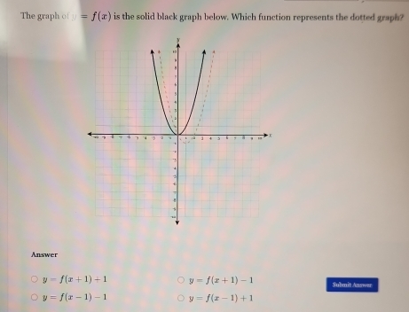 The graph of=f(x) is the solid black graph below. Which function represents the dotted graph?
Answer
y=f(x+1)+1 y=f(x+1)-1 Submit Answer
y=f(x-1)-1 y=f(x-1)+1