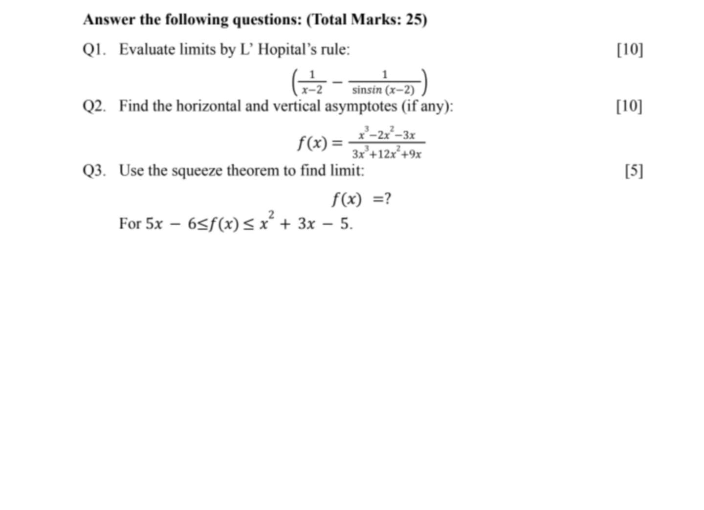 Answer the following questions: (Total Marks: 25) 
Q1. Evaluate limits by L’ Hopital’s rule: [10]
( 1/x-2 - 1/sin sin (x-2) )
Q2. Find the horizontal and vertical asymptotes (if any): [10]
f(x)= (x^3-2x^2-3x)/3x^3+12x^2+9x 
Q3. Use the squeeze theorem to find limit: [5]
f(x)= ? 
For 5x-6≤ f(x)≤ x^2+3x-5.