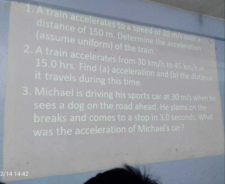 A train accelerates to a speed of 20 m/s over a 
distance of 150 m. Determine the acceleration 
(assume uniform) of the train. 
2. A train accelerates from 30 km/h to 45 km/h in
15.0 hrs. Find (a) acceleration and (b) the distance 
it travels during this time. 
3. Michael is driving his sports car at 30 m/s when he 
sees a dog on the road ahead. He slams on the 
breaks and comes to a stop in 3.0 seconds. What 
was the acceleration of Michael’s car? 
2/14 14:42