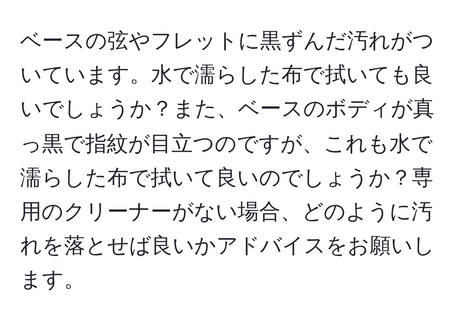 ベースの弦やフレットに黒ずんだ汚れがついています。水で濡らした布で拭いても良いでしょうか？また、ベースのボディが真っ黒で指紋が目立つのですが、これも水で濡らした布で拭いて良いのでしょうか？専用のクリーナーがない場合、どのように汚れを落とせば良いかアドバイスをお願いします。