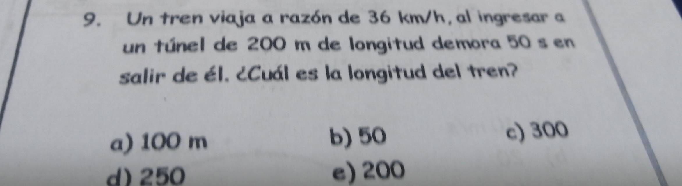 Un tren viaja a razón de 36 km/h, al ingresar a
un túnel de 200 m de longitud demora 50 s en
salir de él. ¿Cuál es la longitud del tren?
a) 100 m
b) 50 c) 300
d) 250 e) 200