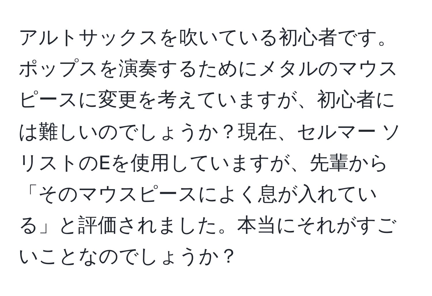 アルトサックスを吹いている初心者です。ポップスを演奏するためにメタルのマウスピースに変更を考えていますが、初心者には難しいのでしょうか？現在、セルマー ソリストのEを使用していますが、先輩から「そのマウスピースによく息が入れている」と評価されました。本当にそれがすごいことなのでしょうか？