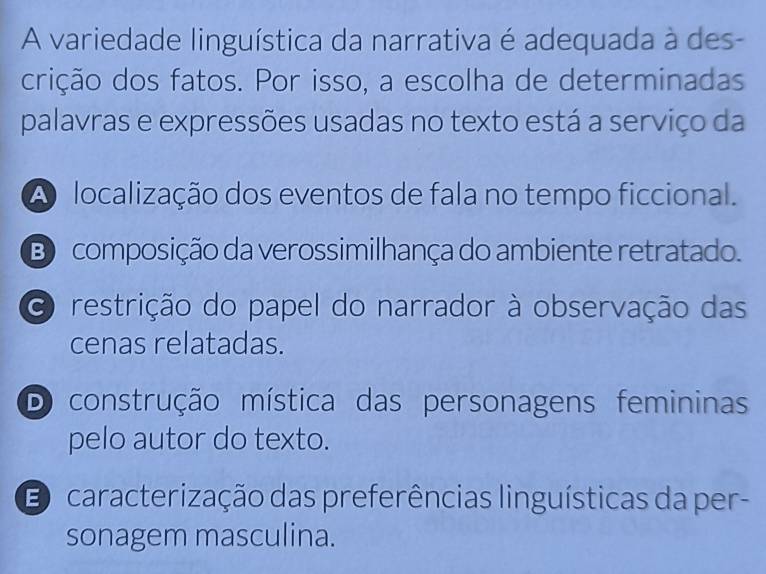 A variedade linguística da narrativa é adequada à des-
crição dos fatos. Por isso, a escolha de determinadas
palavras e expressões usadas no texto está a serviço da
A localização dos eventos de fala no tempo ficcional.
B composição da verossimilhança do ambiente retratado.
O restrição do papel do narrador à observação das
cenas relatadas.
D construção mística das personagens femininas
pelo autor do texto.
D caracterização das preferências linguísticas da per-
sonagem masculina.