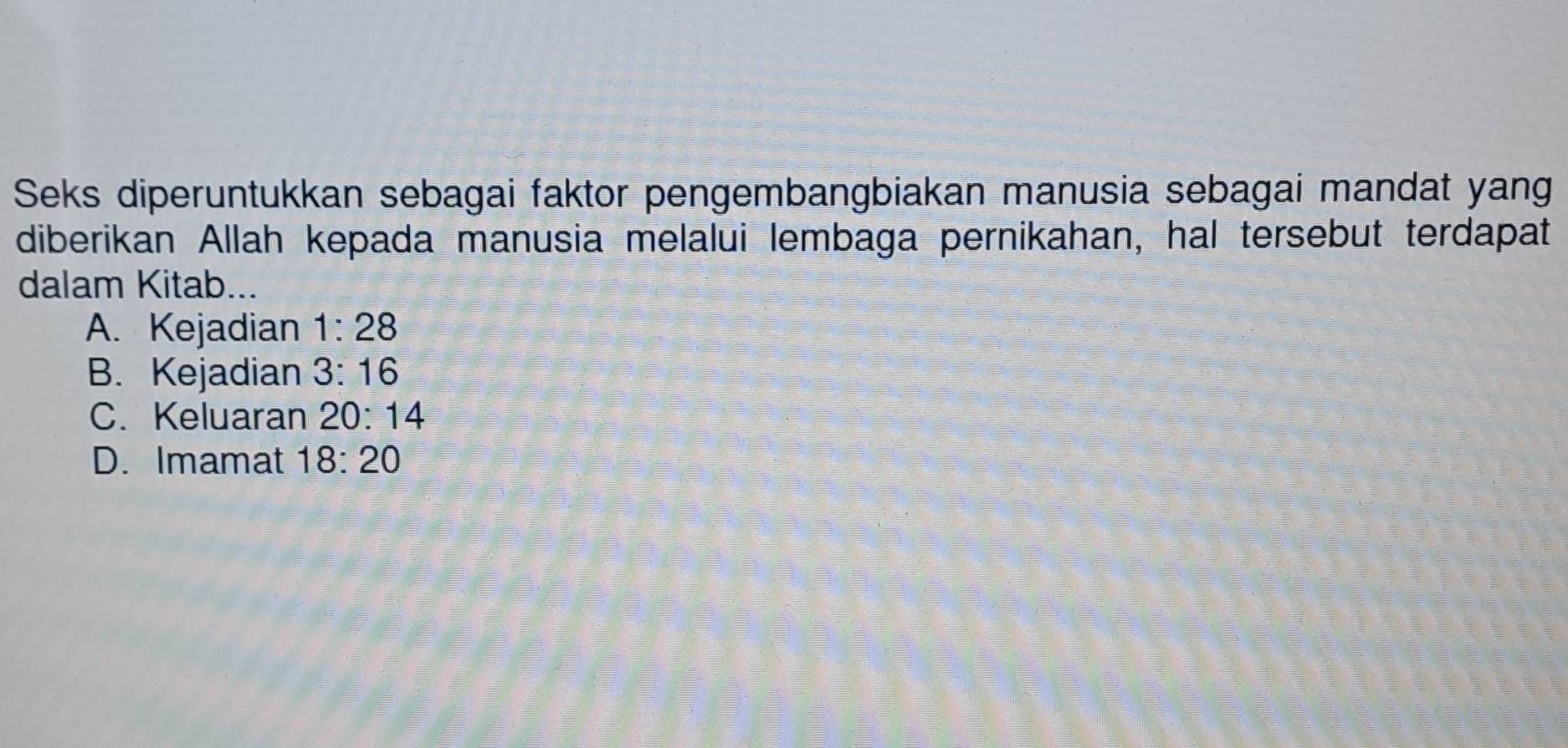 Seks diperuntukkan sebagai faktor pengembangbiakan manusia sebagai mandat yang
diberikan Allah kepada manusia melalui lembaga pernikahan, hal tersebut terdapat
dalam Kitab...
A. Kejadian 1:28
B. Kejadian 3:16
C. Keluaran 20:14
D. Imamat 18:20