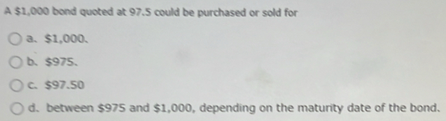 A $1,000 bond quoted at 97.5 could be purchased or sold for
a、 $1,000.
b. $975.
c. $97.50
d. between $975 and $1,000, depending on the maturity date of the bond.