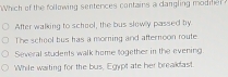 Which of the following sentences contains a dangling modm
After walking to school, the bus slewly passed by
The school bus has a morning and afternoon route
Several students walk home together in the evening
While waiting for the bus, Egypt ate her breakdast.