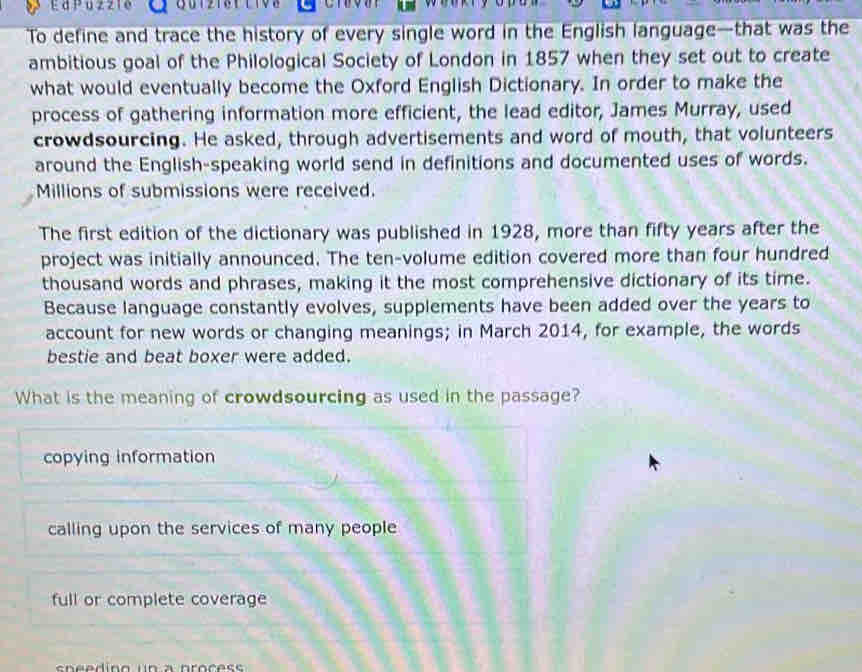 G012181 1108
To define and trace the history of every single word in the English language—that was the
ambitious goal of the Philological Society of London in 1857 when they set out to create
what would eventually become the Oxford English Dictionary. In order to make the
process of gathering information more efficient, the lead editor, James Murray, used
crowdsourcing. He asked, through advertisements and word of mouth, that volunteers
around the English-speaking world send in definitions and documented uses of words.
Millions of submissions were received.
The first edition of the dictionary was published in 1928, more than fifty years after the
project was initially announced. The ten-volume edition covered more than four hundred
thousand words and phrases, making it the most comprehensive dictionary of its time.
Because language constantly evolves, supplements have been added over the years to
account for new words or changing meanings; in March 2014, for example, the words
bestie and beat boxer were added.
What is the meaning of crowdsourcing as used in the passage?
copying information
calling upon the services of many people
full or complete coverage