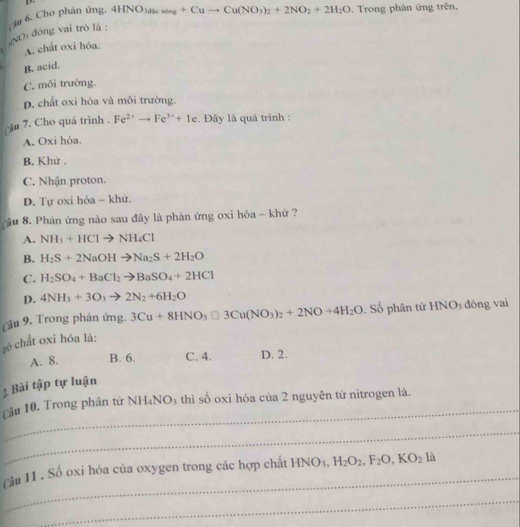 Cầu 6. Cho phản ứng.
4HNO_3daenong+Cuto Cu(NO_3)_2+2NO_2+2H_2O. Trong phản ứng trên,
#NO: đóng vai trò là :
A. chất oxi hóa.
B. acid.
C. môi trường.
D. chất oxi hóa và môi trường.
câu 7. Cho quá trình . Fe^(2+)to Fe^(3+)+1e. Đây là quá trình :
A. Oxi hóa.
B. Khử .
C. Nhận proton.
D. Tự oxi hóa - khử.
ầu 8. Phản ứng nào sau đây là phản ứng oxi hóa - khử ?
A. NH_3+HClto NH_4Cl
B. H_2S+2NaOHto Na_2S+2H_2O
C. H_2SO_4+BaCl_2to BaSO_4+2HCl
D. 4NH_3+3O_3to 2N_2+6H_2O
Câu 9. Trong phản ứng. 3Cu+8HNO_3□ 3Cu(NO_3)_2+2NO+4H_2O. Số phân tử H INO_3 dóng vai
rò chất oxi hóa là:
A. 8. B. 6. C. 4. D. 2.
1. Bài tập tự luận
_
Câu 10. Trong phân từ NH_4NO_3 thì số oxi hóa của 2 nguyên tử nitrogen là.
_
_
Câu 11 , Số oxi hóa của oxygen trong các hợp chất HNO_3, H_2O_2, F_2O, KO_2 là
_