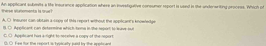 An applicant submits a life insurance application where an investigative consumer report is used in the underwriting process. Which of
these statements is true?
A. ○ Insurer can obtain a copy of this report without the applicant's knowledge
B. ○ Applicant can determine which items in the report to leave out
C. ○ Applicant has a right to recelve a copy of the report
D. ○ Fee for the report is typically paid by the applicant