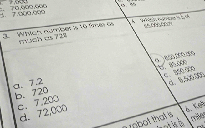 . 7.000
、 70.000.000 c. 85
d、 7.000.000
85,000,000%
3. Which number is 10 times as 4. Which number is of
much as 72º
b. 85,000
a. 7.2 a. ) 850.000.000
c. 7,200 c. 850,000
b. 720
d. 72,000 d. 8,500,000
a robot that is 6. Kell
ot is  1/10  mile