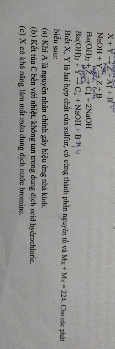X+Yto Z+Af+B
NaOH+Yto Z+B
NaBChBaSO
Ba(OH)_2+Zto Cl+2NaOH
MH
Ba(OH)_2+Yto Cdownarrow +NaOH+B
Biết X, Y là hai hợp chất của sulfur, có cùng thành phần nguyên tố và M_X+M_Y=224. Cho các phát 
biểu sau: 
(a) Khí A là nguyên nhân chính gây hiệu ứng nhà kính. 
(b) Kết tủa C bền với nhiệt, không tan trong dung dịch acid hydrochloric. 
(c) X có khả năng làm mất màu dung dịch nước bromine.