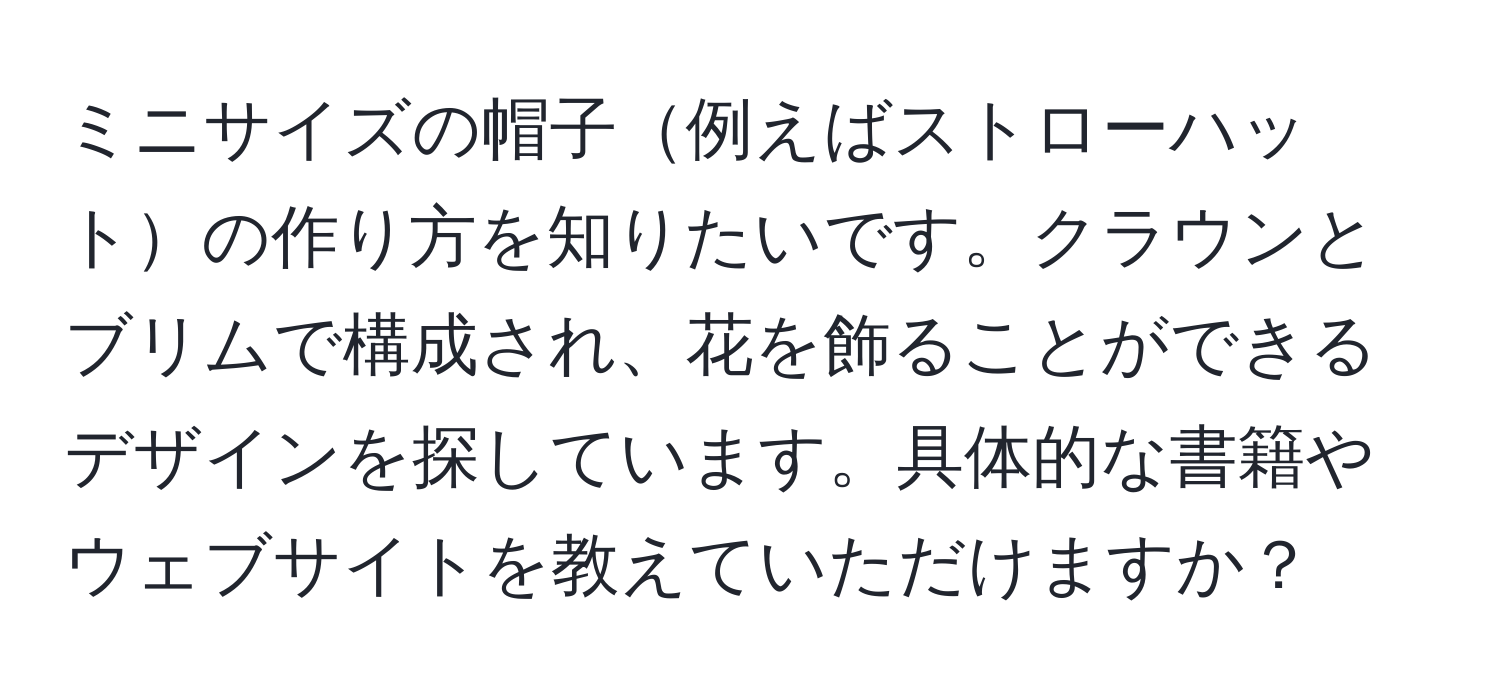 ミニサイズの帽子例えばストローハットの作り方を知りたいです。クラウンとブリムで構成され、花を飾ることができるデザインを探しています。具体的な書籍やウェブサイトを教えていただけますか？