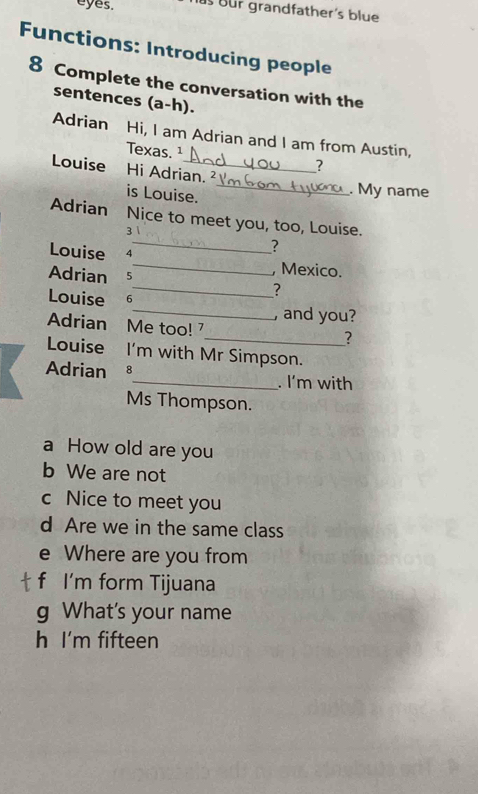 eyes. us üür grandfather's blue 
Functions: Introducing people 
8 Complete the conversation with the 
sentences (a-h). 
Adrian Hi, I am Adrian and I am from Austin, 
Texas. 1 
Louise Hi Adrian. ² 
is Louise. 
_ 
. My name 
Adrian Nice to meet you, too, Louise. 
3 
_? 
Louise 7_ , Mexico. 
Adrian 5 
_? 
Louise 6_ , and you? 
Adrian Me too! 
_? 
Louise I'm with Mr Simpson. 
Adrian 8_ . I'm with 
Ms Thompson. 
a How old are you 
b We are not 
c Nice to meet you 
d Are we in the same class 
e Where are you from 
f I'm form Tijuana 
g What's your name 
h I'm fifteen