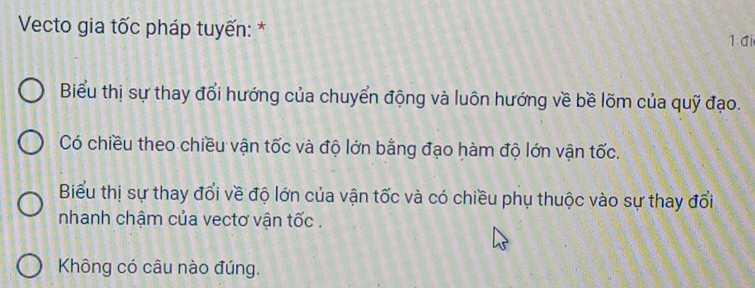 Vecto gia tốc pháp tuyến: * 1đi 
Biểu thị sự thay đổi hướng của chuyển động và luôn hướng về bề lõm của quỹ đạo. 
Có chiều theo chiều vận tốc và độ lớn bằng đạo hàm độ lớn vận tốc. 
Biểu thị sự thay đổi về độ lớn của vận tốc và có chiều phụ thuộc vào sự thay đổi 
nhanh chậm của vectơ vận tốc . 
Không có câu nào đúng.