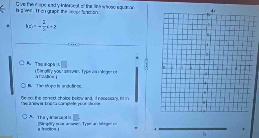 Give the slope and y-intercept of the line whose equation
is given. Then graph the linear function.
f(x)=- 2/3 x+2
A. The slope is
(Simplify your answer. Type an integer or
a fraction.)
B. The slope is undefined.
Select the correct choice below and, if necessary, fill in
the answer box to complete your choice.
A. The y-intercept is □ . 
(Simplify your answer. Type an integer or
a fraction.)