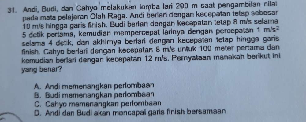 Andi, Budi, dan Cahyo melakukan lomba lari 200 m saat pengambilan nilai
pada mata pelajaran Olah Raga. Andi berlari dengan kecepatan tetap sebesar
10 m/s hingga garis finish. Budi berlari dengan kecepatan tetap 8 m/s selama
5 detik pertama, kemudian mempercepat larinya dengan percepatan 1m/s^2
selama 4 detik, dan akhirnya berlari dengan kecepatan tetap hingga garis
finish. Cahyo berlari dengan kecepatan 8 m/s untuk 100 meter pertama dan
kemudian berlari dengan kecepatan 12 m/s. Pernyataan manakah berikut ini
yang benar?
A. Andi memenangkan perlombaan
B. Budi memenangkan perlombaan
C. Cahyo memenangkan perlombaan
D. Andi dan Budi akan mencapai garis finish bersamaan