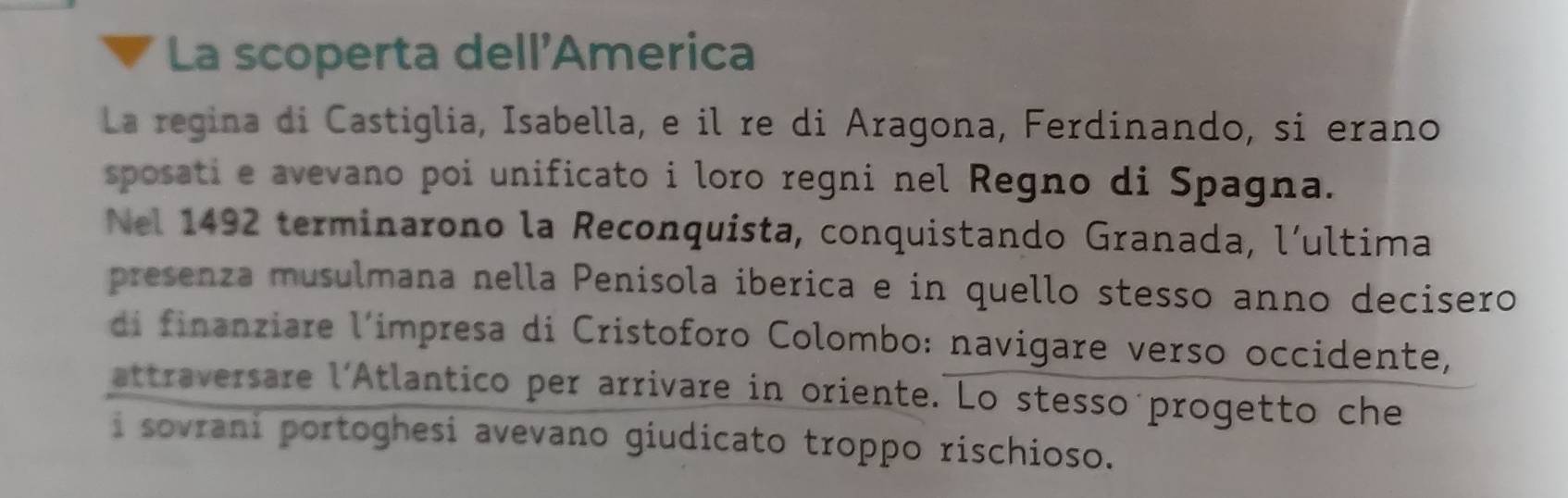 La scoperta dell'America 
La regina di Castiglia, Isabella, e il re di Aragona, Ferdinando, si erano 
sposati e avevano poi unificato i loro regni nel Regno di Spagna. 
Nel 1492 terminarono la Reconquista, conquistando Granada, l´ultima 
presenza musulmana nella Penisola iberica e in quello stesso anno decisero 
di finanziare l'impresa di Cristoforo Colombo: navigare verso occidente, 
attraversare l'Atlantico per arrivare in oriente. Lo stesso progetto che 
i sovrani portoghesi avevano giudicato troppo rischioso.