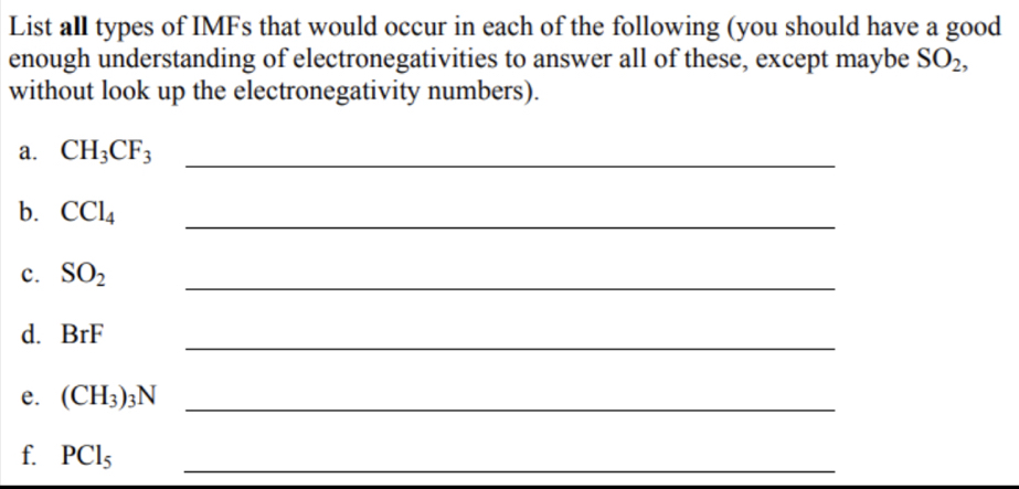 List all types of IMFs that would occur in each of the following (you should have a good 
enough understanding of electronegativities to answer all of these, except maybe SO_2, 
without look up the electronegativity numbers). 
a. CH_3CF_3 _ 
b. CCl_4
_ 
c. SO_2 _ 
_ 
d. BrF
e. (CH_3)_3N _ 
f. PCl_5 _