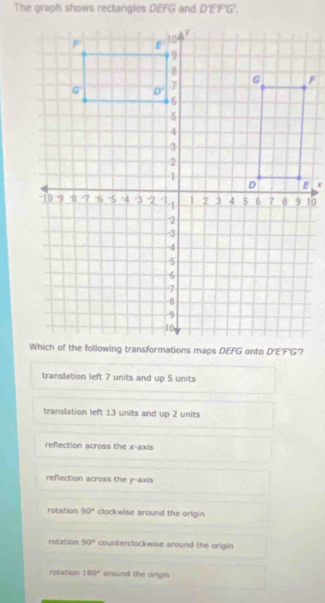 The graph shows rectangles DEFG and D'E'F'G'.
?
translation left 7 units and up 5 units
translation left 13 units and up 2 units
refection across the x-axis
reflection across the y-axis
rotation 90° clockwise around the origin
rotation 90° counterclockwise around the origin
rotation 180° around the origin