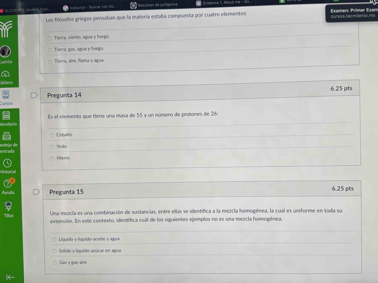 BLOXBURG: Modern Tropi.. traductor - Buscar con Go... * Resumen de polígonos 0 Evidence 1. About me - Go.....
Los filósofos griegos pensaban que la materia estaba compuesta por cuatro elementos: Examen: Primer Exam
cursos.tecmilenio.mx
ir Tierra, viento, agua y fuego.
Tierra, gas, agua y fuego.
Cuenta Tierra, aire, flama y agua.
ablero
Pregunta 14 6.25 pts
Cursos
Es el elemento que tiene una masa de 55 y un número de protones de 26 :
alendario
Cobalto
ndeja de
entrada Yodo
Hierro
Historial
Ayuda Pregunta 15 6.25 pts
TBot Una mezcla es una combinación de sustancias, entre ellas se identifica a la mezcla homogénea, la cual es uniforme en toda su
extensión. En este contexto, identifica cuál de los siguientes ejemplos no es una mezcla homogénea.
Líquido y líquido-aceite y agua
Sólido y líquido-azúcar en agua
Gas γ gas-aire