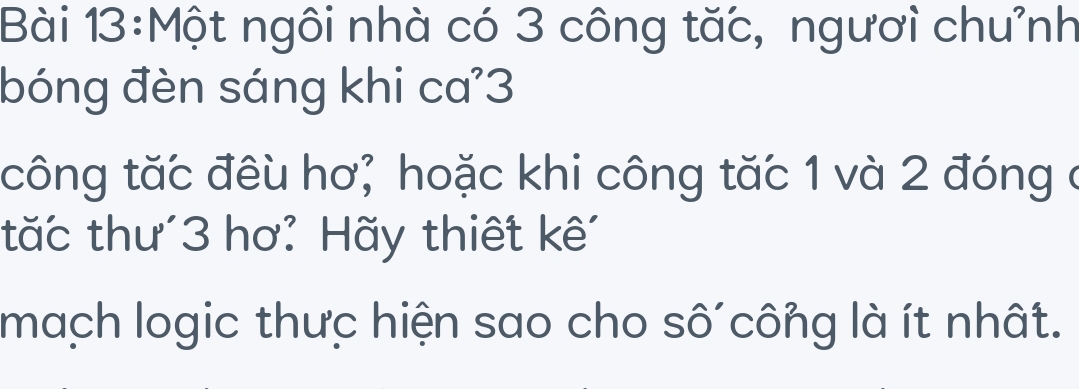 Một ngôi nhà có 3 công tặc, ngươi chưỉnh 
bóng đèn sáng khi ca'3 
công tăc đêu hơ; hoặc khi công tăc 1 và 2 đóng ở 
tăc thư' 3 hơ: Hãy thiết kế' 
mach logic thưc hiện sao cho số công là ít nhất.