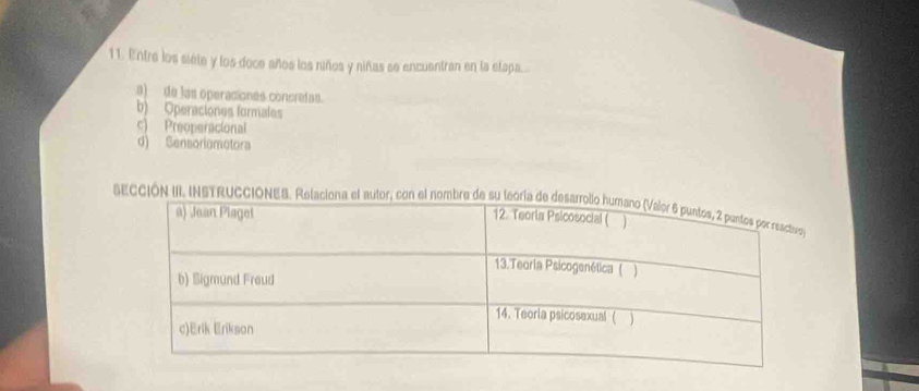 Entre los siete y los doce años los niños y niñas se encuentran en la elapa...
a) de las operaciones concretas.
b) Operaciones formales
c) Preoperacional
d) Sensoriamotora
SECCIÓN III. INSTRUC