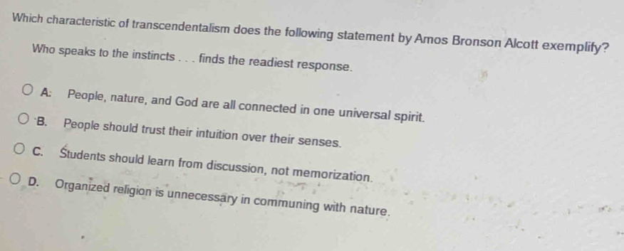 Which characteristic of transcendentalism does the following statement by Amos Bronson Alcott exemplify?
Who speaks to the instincts . . . finds the readiest response.
A: People, nature, and God are all connected in one universal spirit.
'B. People should trust their intuition over their senses.
C. Študents should learn from discussion, not memorization.
D. Organized religion is unnecessary in communing with nature.