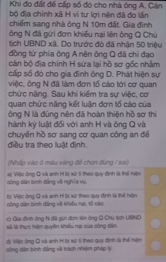 Khi đo đất để cấp số đỏ cho nhà ông A. Cán
bộ địa chính xã H vì tư lợi nên đã đo lấn
chiếm sang nhà ông N 10m đất. Gia đình
ông N đã gửi đơn khiếu nại lên ông Q Chủ
tịch UBND xã. Do trước đó đã nhận 50 triệu
đồng từ phía ông A nên ông Q đã chỉ đạo
cán bộ địa chính H sửa lại hồ sơ gốc nhằm
cấp số đỏ cho gia đình ông D. Phát hiện sự
việc, ông N đã làm đơn tố cáo tới cơ quan
chức năng. Sau khi kiểm tra sự việc, cơ
quan chức năng kết luận đơn tố cáo của
ông N là đúng nên đã hoàn thiện hồ sơ thi
hành kỷ luật đối với anh H và ông Q và
chuyến hồ sơ sang cơ quan công an đế
điều tra theo luật định.
(Nhấp vào ô màu vàng đế chọn đùng / sai)
a) Việc ông Q và anh H bị xử li theo quy định là thế hiện
công dân bình đảng về nghĩa vụ.
b) Việc ông Q và anh H bị xứ theo quy định là thế hiện
công dân bình đảng về khiếu nại, tố cáo.
c) Gia đình ông N đã gửi đơn lên ông Q Chủ tịch UBND
xã là thực hiện quyền khiếu nại của công dân.
d) Việc ông Q và anh H bị xứ lí theo quy định là thể hiện
công dân bình đáng về trách nhiệm pháp lý