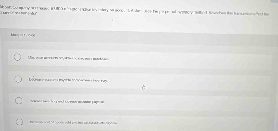 Abbott Company purchased $7,800 of merchandise Inventory on account. Abbott uses the perpetual inventory method. How does this transaction affect the
financial statements?
Multiple Choice
Decrease accounts payable and decrease purchases.
Decrease accounts payable and decrease inventory.
Increase inventory and increase accounts payable.
Increase cost of goods sold and increase accounts payable.