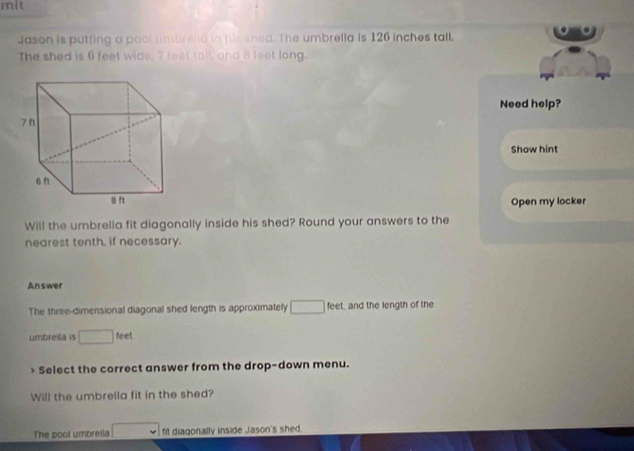mit 
Jason is putting a pool umbreiid in his shed. The umbrella is 126 inches tall. 
The shed is 6 feet wide, 7 leet tall, and 8 feet long. 
Need help? 
Show hint 
Open my locker 
Will the umbrella fit diagonally inside his shed? Round your answers to the 
nearest tenth, if necessary. 
Answer 
The three-dimensional diagonal shed length is approximately □ feet, and the length of the 
umbreila is □ feet
Select the correct answer from the drop-down menu. 
Will the umbrella fit in the shed? 
The pool umbrelia □ fit diagonally inside Jason's shed.