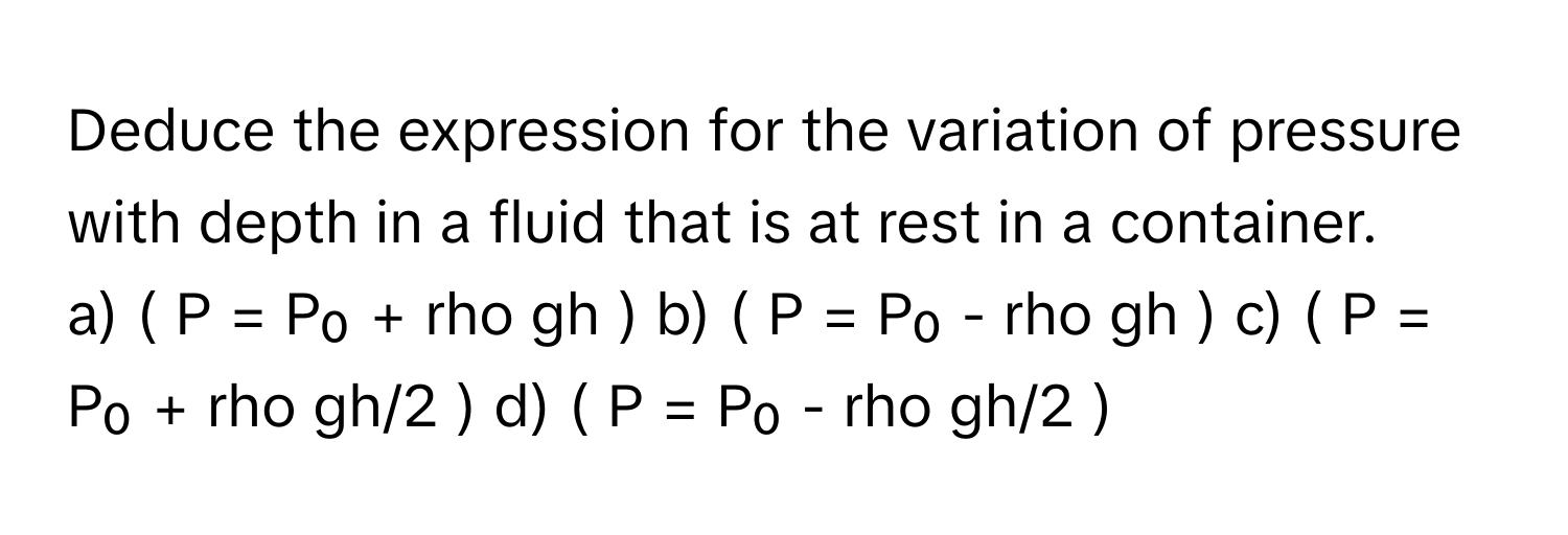 Deduce the expression for the variation of pressure with depth in a fluid that is at rest in a container.

a) ( P = P₀ + rho gh ) b) ( P = P₀ - rho gh ) c) ( P = P₀ + rho gh/2 ) d) ( P = P₀ - rho gh/2 )