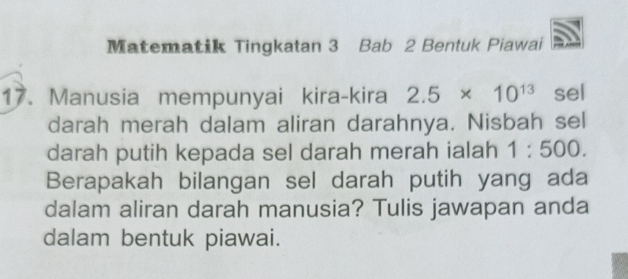 Matematik Tingkatan 3 Bab 2 Bentuk Piawai 
17. Manusia mempunyai kira-kira 2.5* 10^(13) sel 
darah merah dalam aliran darahnya. Nisbah sel 
darah putih kepada sel darah merah ialah 1:500. 
Berapakah bilangan sel darah putih yang ada 
dalam aliran darah manusia? Tulis jawapan anda 
dalam bentuk piawai.