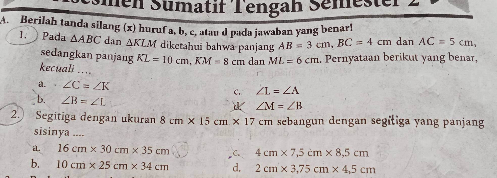 Smen Sümatif Tengah Semester 2
A. Berilah tanda silang (x) huruf a, b, c, atau d pada jawaban yang benar!
1. Pada △ ABC dan △ KLM diketahui bahwa panjang
AB=3cm, BC=4cm dan AC=5cm, 
sedangkan panjang KL=10cm, KM=8cmdanML=6cm. Pernyataan berikut yang benar,
kecuali_
a. ∠ C=∠ K
C. ∠ L=∠ A
b. ∠ B=∠ L
∠ M=∠ B
2.) Segitiga dengan ukuran 8cm* 15cm* 17cm sebangun dengan segitiga yang panjang
sisinya ....
a. 16cm* 30cm* 35cm c. 4cm* 7, 5cm* 8, 5cm
b. 10cm* 25cm* 34cm
d. 2cm* 3, 75cm* 4,5cm