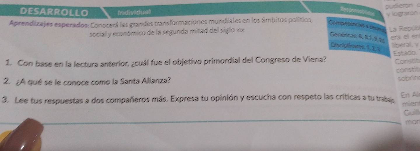 pudieron c 
DESARROLLO Individual 
Resperenates y lograron 
Aprendizajes esperados: Conocerá las grandes transformaciones mundiales en los ámbitos político, Competencias a tesin La Repúb 
social y económico de la segunda mitad del siglo xix 
Genéricas: 6, 0, 1, 9, 9s
era el en 
Discipliniares: 1, 2, 3
liberal, y 
1. Con base en la lectura anterior, ¿cuál fue el objetivo primordial del Congreso de Viena? Estado. 
Constit 
constit 
2. ¿A qué se le conoce como la Santa Alianza? 
sobrin 
3. Lee tus respuestas a dos compañeros más. Expresa tu opinión y escucha con respeto las críticas a tu trabas En Al 
mient 
Guill 
mon