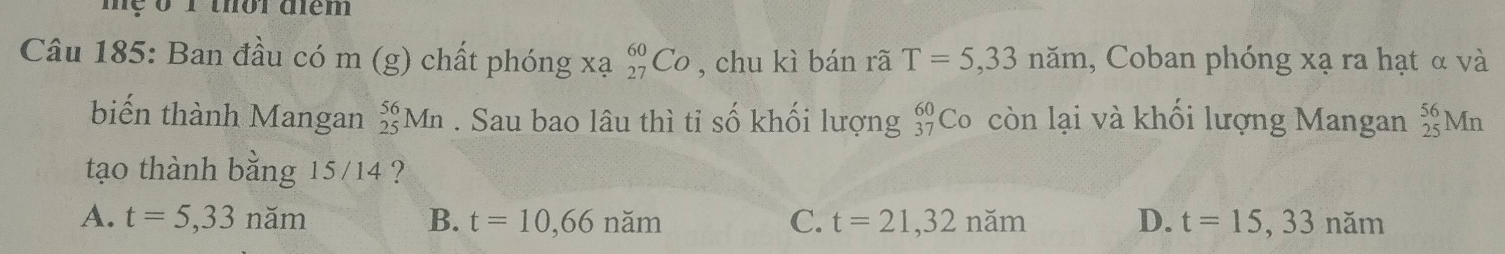 mẹ 0 1 thời điêm
Câu 185: Ban đầu có m (g) chất phóng xạ _(27)^(60)Co , chu kì bán rã T=5,33nam , Coban phóng xạ ra hạt α và
biến thành Mangan _(25)^(56)Mn. Sau bao lâu thì tỉ số khối lượng beginarrayr 60 37endarray Co còn lại và khối lượng Mangan _(25)^(56)Mn
tạo thành bằng 15/14 ?
A. t=5,33nam B. t=10,66nam C. t=21,32nam D. t=15,33nam