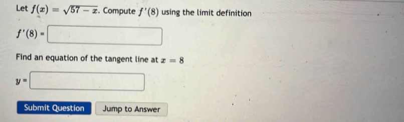 Let f(x)=sqrt(57-x). Compute f'(8) using the limit definition
f'(8)=□
Find an equation of the tangent line at x=8
y=□
Submit Question Jump to Answer