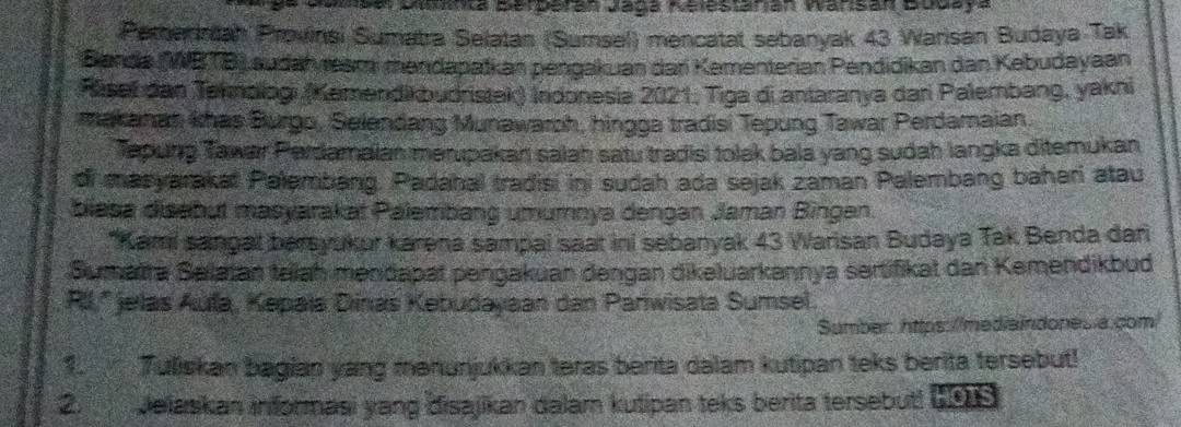 Gobal Duunca Berberan Jaga Aelestarian Warisan Bodaya 
Pemeriniah Provinsi Sumatra Selatan (Sumsel) mencatat sebanyak 43 Warisan Budaya Tak 
B anda (WBTB) audah ream mandapatkan pengakuan dari Kementerian Pendidikan dan Kebudayaan 
Räsef dan Tehmologi (Kamendikbudristek) Indonesia 2021, Tiga di antaranya dari Palembang, yakni 
makanan, khas Burgo, Selendang Munawaroh, hingga tradisi Tepung Tawar Perdamaian. 
Tapung Tawar Perdamaian merupakan salah satu tradisi tolak bala yang sudah langka ditemukan 
di masyarakat Palembang. Padahal tradisi ini sudah ada sejak zaman Palembang baheri atau 
biasa disabut masyarakat Palembang umumnya dengan Jaman Bingan. 
*Kami sangal bersyukur karena sampai saat ini sebanyak 43 Warisan Budaya Tak Benda dari 
Sumaïra Salatan talah mendapät pengakuan dengan dikeluarkannya sertifikat dan Kemendikbud 
RIl.'' jelas Aula, Kepaïa Dinas Kebudayaan dan Parwisata Sumsel 
Sumber: https://mediaindones a.com/ 
1. Tuliskan bagian yang menunjukkan teras berita dalam kutipan teks berita tersebut! 
2. Jelaskan informasi yang disajikan dalam kutipan teks berita tersebuti 199