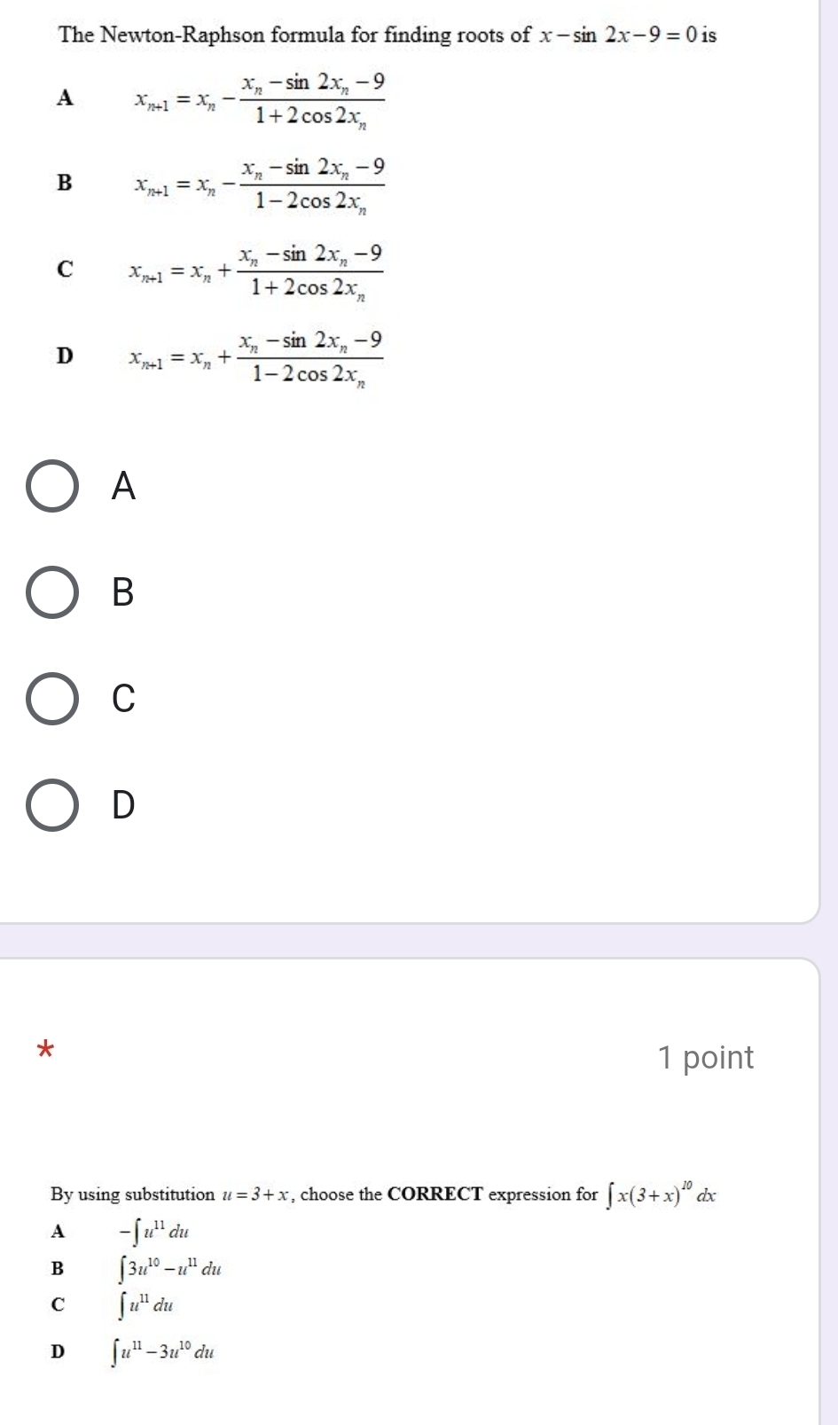 The Newton-Raphson formula for finding roots of x-sin 2x-9=0 is
A x_n+1=x_n-frac x_n-sin 2x_n-91+2cos 2x_n
B x_n+1=x_n-frac x_n-sin 2x_n-91-2cos 2x_n
C x_n+1=x_n+frac x_n-sin 2x_n-91+2cos 2x_n
D x_n+1=x_n+frac x_n-sin 2x_n-91-2cos 2x_n
A
B
C
D
*
1 point
By using substitution u=3+x , choose the CORRECT expression for ∈t x(3+x)^10 dx
A -∈t u^(11)du
B ∈t 3u^(10)-u^(11)du
C ∈t u^(11)du
D ∈t u^(11)-3u^(10)du