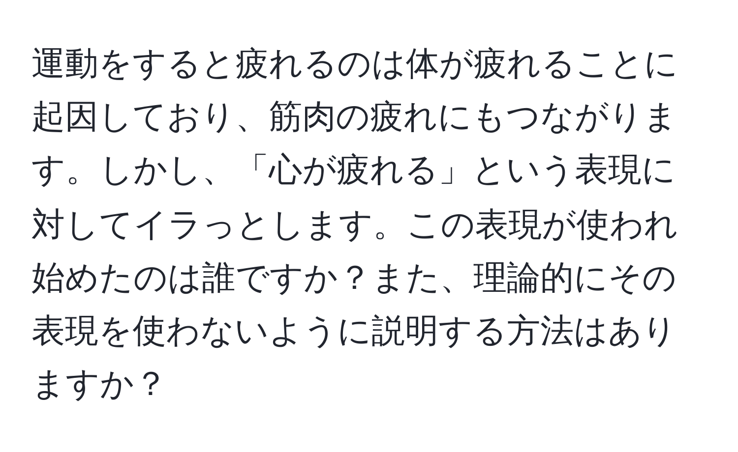 運動をすると疲れるのは体が疲れることに起因しており、筋肉の疲れにもつながります。しかし、「心が疲れる」という表現に対してイラっとします。この表現が使われ始めたのは誰ですか？また、理論的にその表現を使わないように説明する方法はありますか？