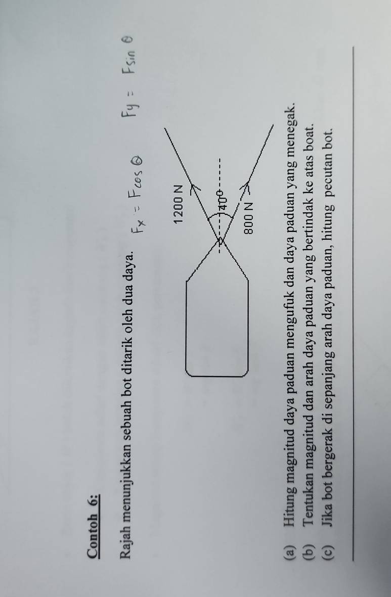 Contoh 6:
Rajah menunjukkan sebuah bot ditarik oleh dua daya.
(a) Hitung magnitud daya paduan mengufuk dan daya paduan yang menegak.
(b) Tentukan magnitud dan arah daya paduan yang bertindak ke atas boat.
(c) Jika bot bergerak di sepanjang arah daya paduan, hitung pecutan bot.
_