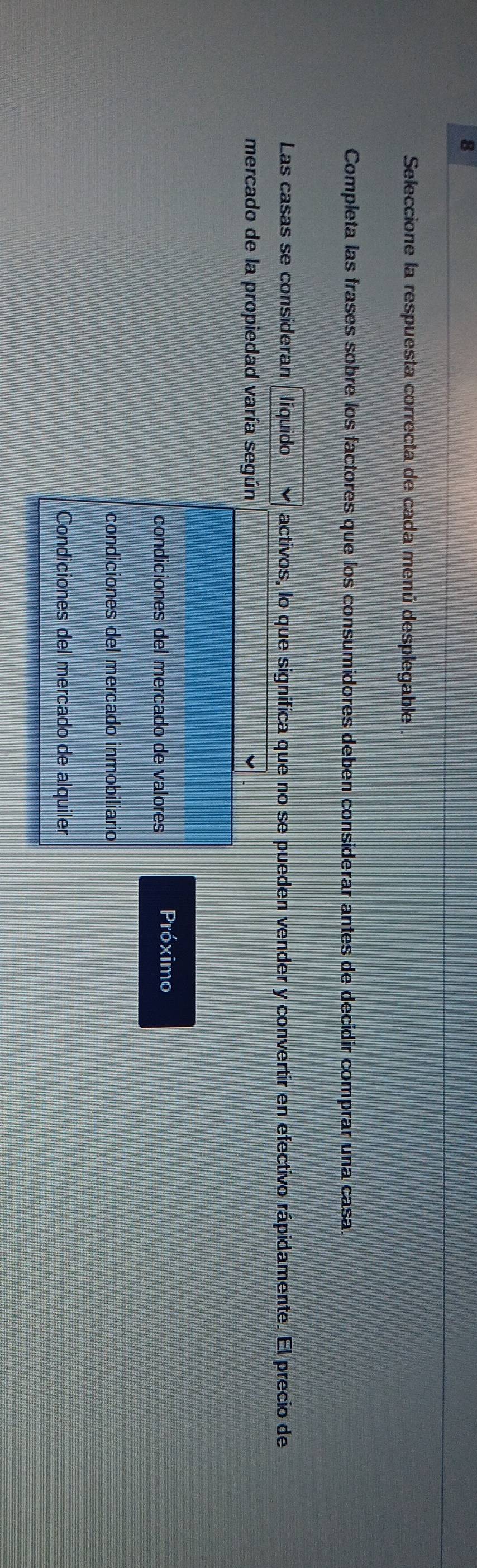 Seleccione la respuesta correcta de cada menú desplegable 
Completa las frases sobre los factores que los consumidores deben considerar antes de decidir comprar una casa. 
Las casas se consideran líquido activos, lo que significa que no se pueden vender y convertir en efectivo rápidamente. El precio de 
mercado de la propiedad varía según 
condiciones del mercado de valores Próximo 
condiciones del mercado inmobiliario 
Condiciones del mercado de alquiler