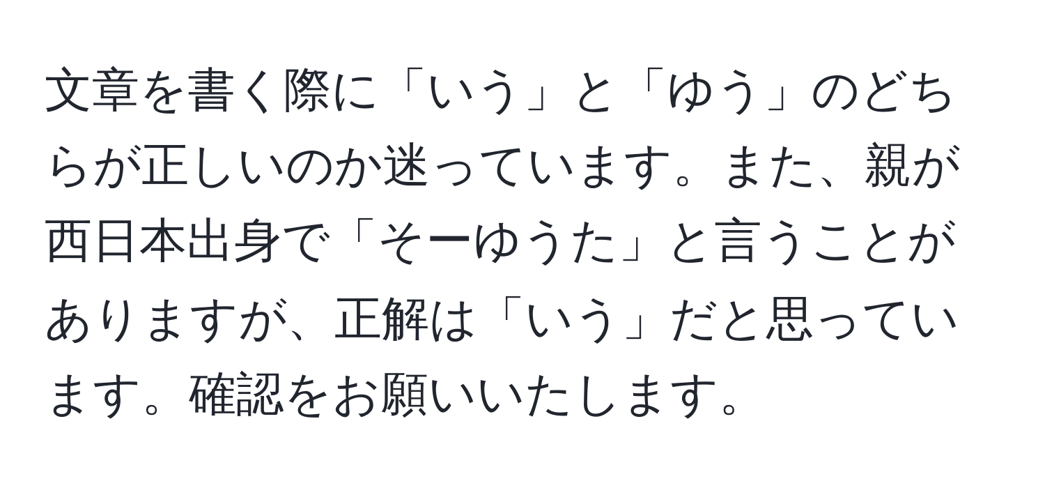 文章を書く際に「いう」と「ゆう」のどちらが正しいのか迷っています。また、親が西日本出身で「そーゆうた」と言うことがありますが、正解は「いう」だと思っています。確認をお願いいたします。