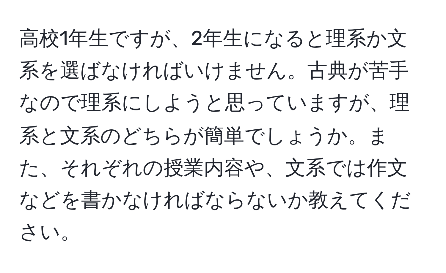 高校1年生ですが、2年生になると理系か文系を選ばなければいけません。古典が苦手なので理系にしようと思っていますが、理系と文系のどちらが簡単でしょうか。また、それぞれの授業内容や、文系では作文などを書かなければならないか教えてください。