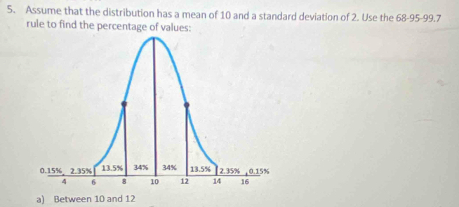 Assume that the distribution has a mean of 10 and a standard deviation of 2. Use the 68 - 95 - 99.7
rule to find the percentage of values: 
a) Between 10 and 12