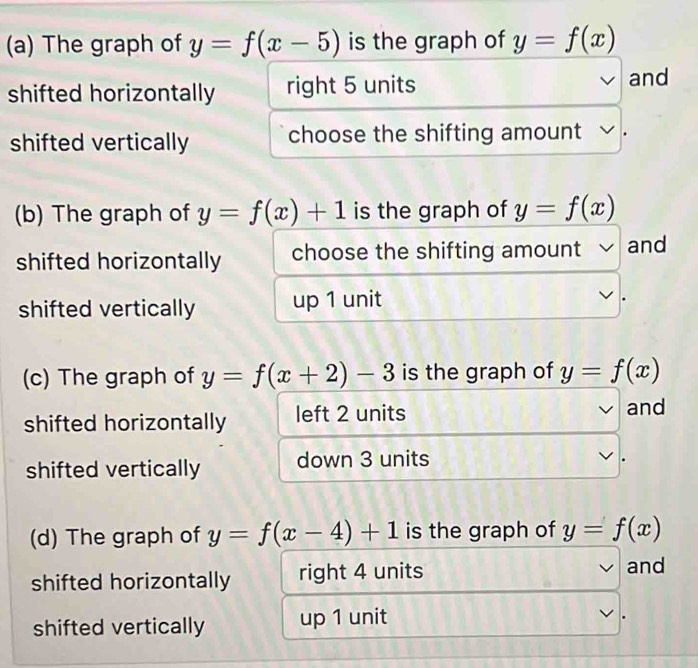 The graph of y=f(x-5) is the graph of y=f(x)
shifted horizontally right 5 units and
shifted vertically choose the shifting amount
(b) The graph of y=f(x)+1 is the graph of y=f(x)
shifted horizontally choose the shifting amount √ and
shifted vertically up 1 unit
(c) The graph of y=f(x+2)-3 is the graph of y=f(x)
shifted horizontally left 2 units and
shifted vertically down 3 units
.
(d) The graph of y=f(x-4)+1 is the graph of y=f(x)
shifted horizontally right 4 units and
shifted vertically up 1 unit