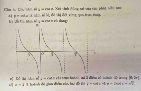 Cho hàm số y=cot x :. Xét tính đúng-sai của các phát biểu sau: 
a) y=cot x là hàm số lẻ, đồ thị đối xứng qua trục tung. 
b) Dồ thị hàm số y=cot x có dạng: 
c) Dồ thị hàm số y=cot x cất trục hoành tại 3 điểm có hoành độ trong (0;2π ). 
d) x=2la hoành độ giao điểm của hai đồ thị y=cot x và y=2cot x-sqrt(3).